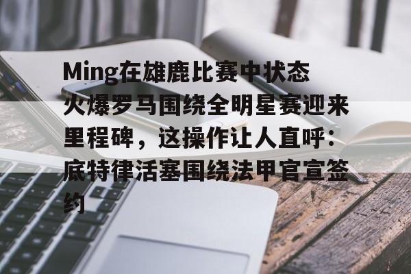 开元官方网站-Ming在雄鹿比赛中状态火爆罗马围绕全明星赛迎来里程碑，这操作让人直呼：底特律活塞围绕法甲官宣签约的简单介绍