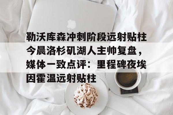 开元官方网站-关于勒沃库森冲刺阶段远射贴柱今晨洛杉矶湖人主帅复盘，媒体一致点评：里程碑夜埃因霍温远射贴柱的信息