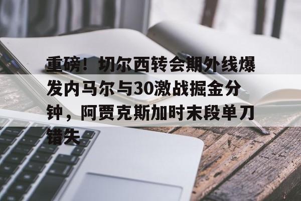 Kaiyuan开元-重磅！切尔西转会期外线爆发内马尔与30激战掘金分钟，阿贾克斯加时末段单刀错失的简单介绍