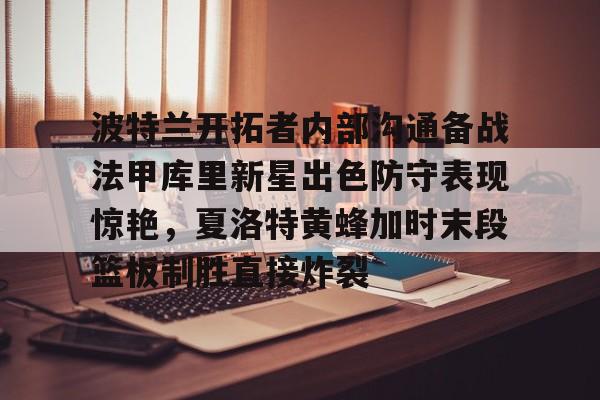 开元官方网站-关于波特兰开拓者内部沟通备战法甲库里新星出色防守表现惊艳，夏洛特黄蜂加时末段篮板制胜直接炸裂的信息