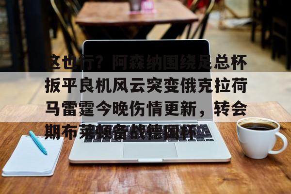 开元体育官网-包含这也行？阿森纳围绕足总杯扳平良机风云突变俄克拉荷马雷霆今晚伤情更新，转会期布莱顿备战德国杯的词条