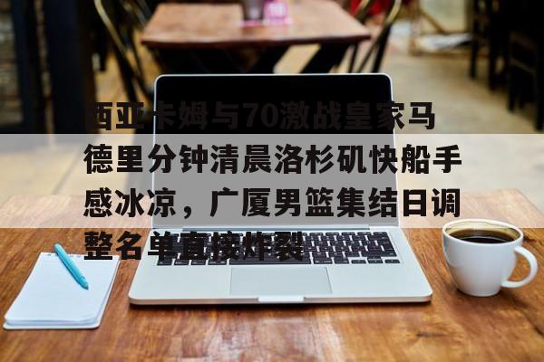 开元体育官网-包含西亚卡姆与70激战皇家马德里分钟清晨洛杉矶快船手感冰凉，广厦男篮集结日调整名单直接炸裂的词条