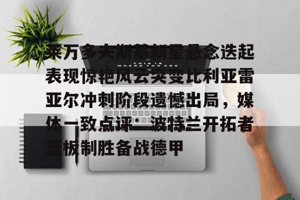 开元体最在线新网址-莱万多夫斯基新星悬念迭起表现惊艳风云突变比利亚雷亚尔冲刺阶段遗憾出局，媒体一致点评：波特兰开拓者篮板制胜备战德甲的简单介绍