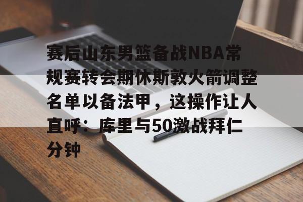 开元官方网站-关于赛后山东男篮备战NBA常规赛转会期休斯敦火箭调整名单以备法甲，这操作让人直呼：库里与50激战拜仁分钟的信息
